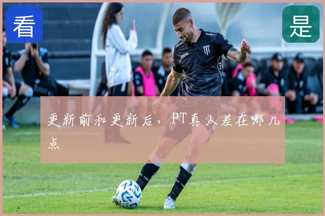 更新前和更新后，PT真人差在哪几点
